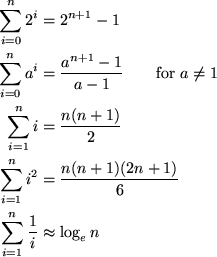 \begin{align*}
\sum_{i=0}^n 2^i &= 2^{n+1} - 1 \\ \sum_{i=0}^n a^i &= \frac{a^{n...
 ...frac{n (n+1)(2n+1)}{6} \\ \sum_{i=1}^n \frac{1}{i} &\approx \log_e n\end{align*}