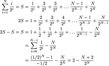 \begin{align*}
\sum_{i=1}^N \frac{i}{2^i} = S &= \frac{1}{2^1} + \frac{2}{2^2} +...
 ...\  &= \frac{(1/2)^N -1 }{-1/2} - \frac{N}{2^N} = 2 - \frac{N+2}{2^N}\end{align*}