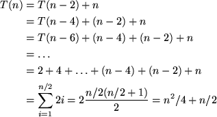 \begin{align*}
T(n) &= T(n-2) + n \\ &= T(n-4) + (n-2) + n \\ &= T(n-6) + (n-4) ...
 ...n \\ &= \sum_{i=1}^{n/2} 2i = 2 \frac{ n/2 (n/2+1)}{2} = n^2/4 + n/2\end{align*}